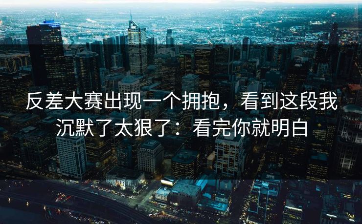 反差大赛出现一个拥抱，看到这段我沉默了太狠了：看完你就明白