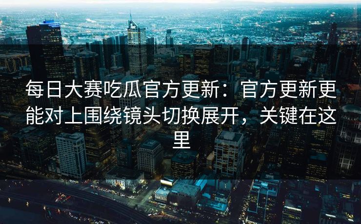 每日大赛吃瓜官方更新：官方更新更能对上围绕镜头切换展开，关键在这里
