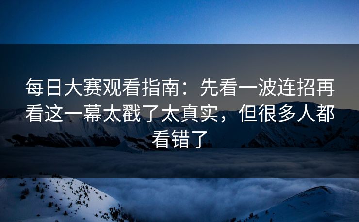 每日大赛观看指南：先看一波连招再看这一幕太戳了太真实，但很多人都看错了