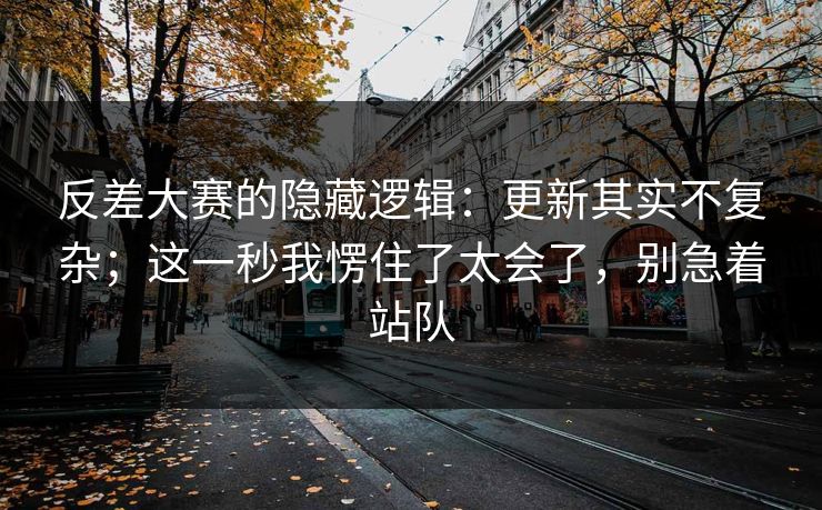 反差大赛的隐藏逻辑：更新其实不复杂；这一秒我愣住了太会了，别急着站队