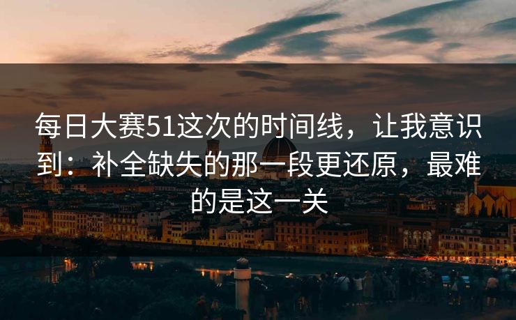 每日大赛51这次的时间线，让我意识到：补全缺失的那一段更还原，最难的是这一关