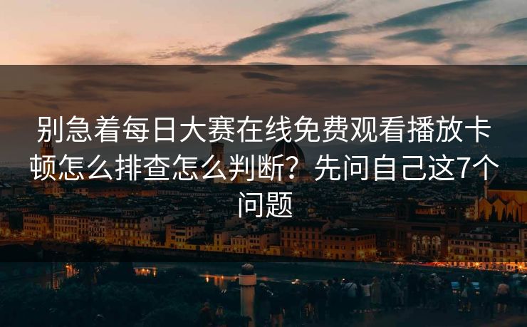 别急着每日大赛在线免费观看播放卡顿怎么排查怎么判断？先问自己这7个问题