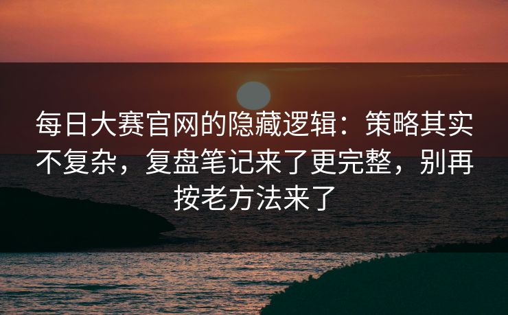 每日大赛官网的隐藏逻辑：策略其实不复杂，复盘笔记来了更完整，别再按老方法来了