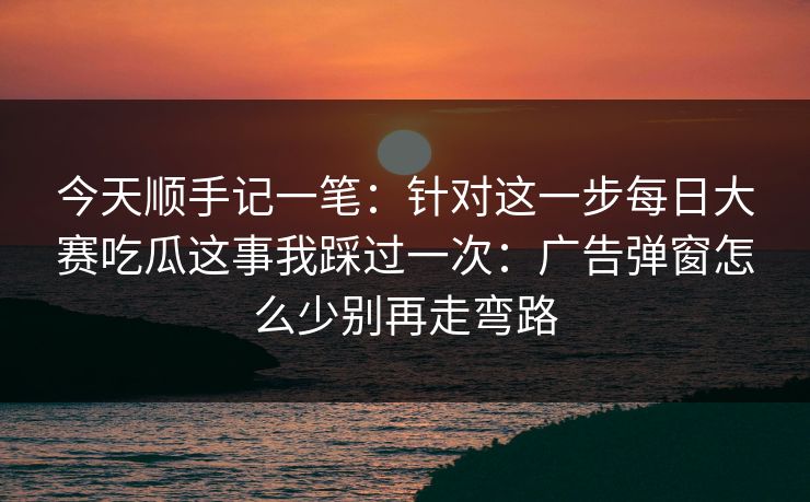 今天顺手记一笔：针对这一步每日大赛吃瓜这事我踩过一次：广告弹窗怎么少别再走弯路