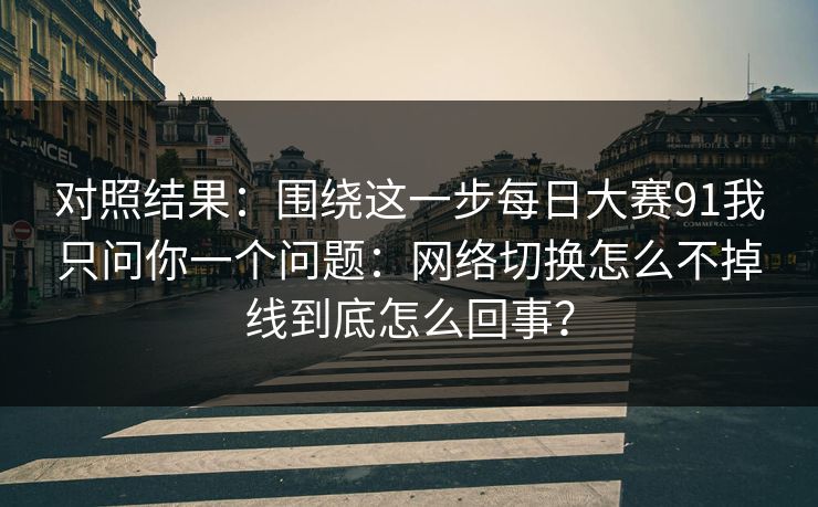 对照结果：围绕这一步每日大赛91我只问你一个问题：网络切换怎么不掉线到底怎么回事？