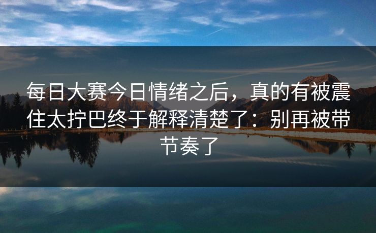 每日大赛今日情绪之后，真的有被震住太拧巴终于解释清楚了：别再被带节奏了