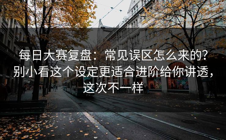 每日大赛复盘：常见误区怎么来的？别小看这个设定更适合进阶给你讲透，这次不一样