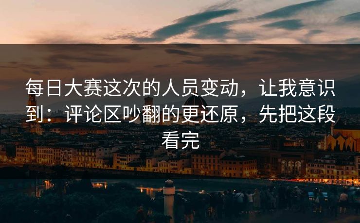 每日大赛这次的人员变动，让我意识到：评论区吵翻的更还原，先把这段看完