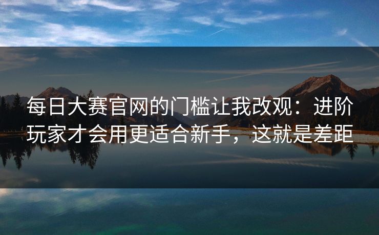 每日大赛官网的门槛让我改观：进阶玩家才会用更适合新手，这就是差距