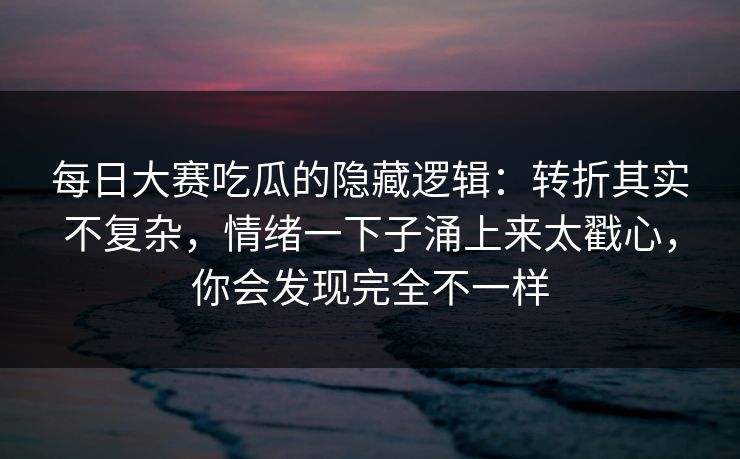 每日大赛吃瓜的隐藏逻辑：转折其实不复杂，情绪一下子涌上来太戳心，你会发现完全不一样