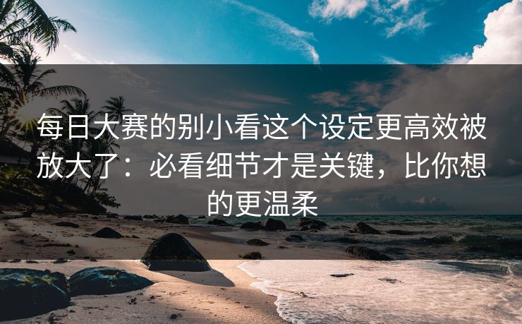 每日大赛的别小看这个设定更高效被放大了：必看细节才是关键，比你想的更温柔