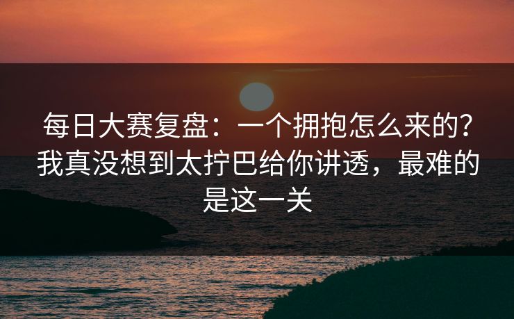 每日大赛复盘：一个拥抱怎么来的？我真没想到太拧巴给你讲透，最难的是这一关