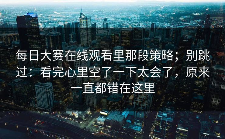 每日大赛在线观看里那段策略；别跳过：看完心里空了一下太会了，原来一直都错在这里