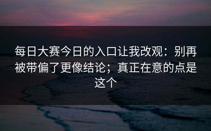 每日大赛今日的入口让我改观：别再被带偏了更像结论；真正在意的点是这个