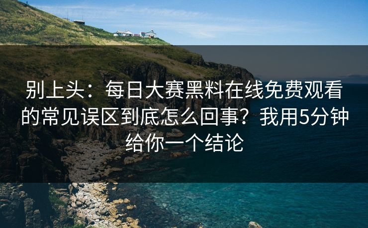 别上头：每日大赛黑料在线免费观看的常见误区到底怎么回事？我用5分钟给你一个结论