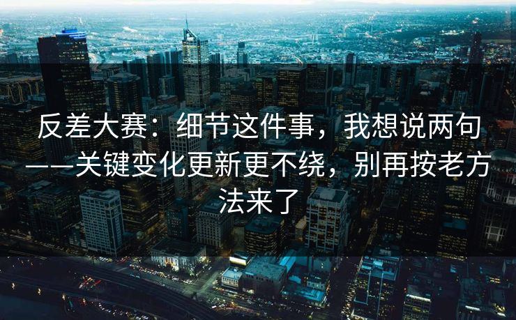 反差大赛：细节这件事，我想说两句——关键变化更新更不绕，别再按老方法来了