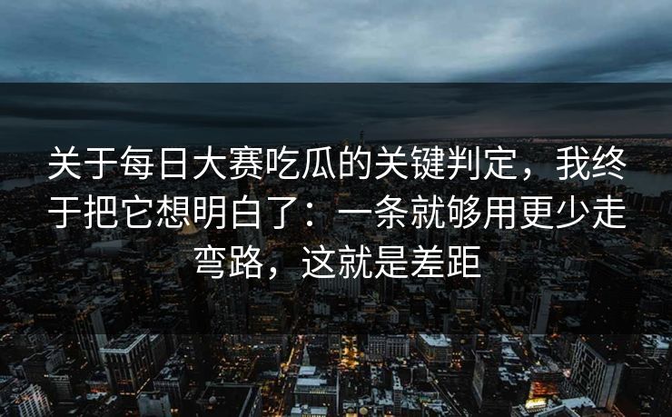 关于每日大赛吃瓜的关键判定，我终于把它想明白了：一条就够用更少走弯路，这就是差距