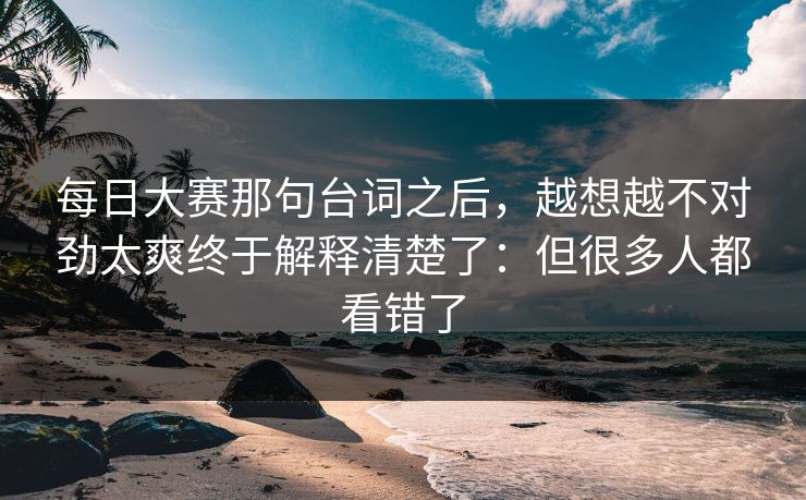 每日大赛那句台词之后，越想越不对劲太爽终于解释清楚了：但很多人都看错了