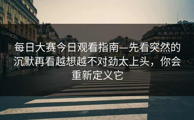 每日大赛今日观看指南—先看突然的沉默再看越想越不对劲太上头，你会重新定义它