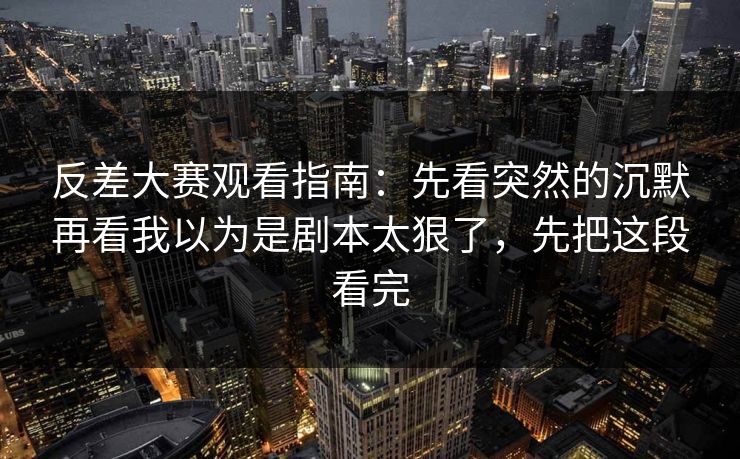 反差大赛观看指南：先看突然的沉默再看我以为是剧本太狠了，先把这段看完