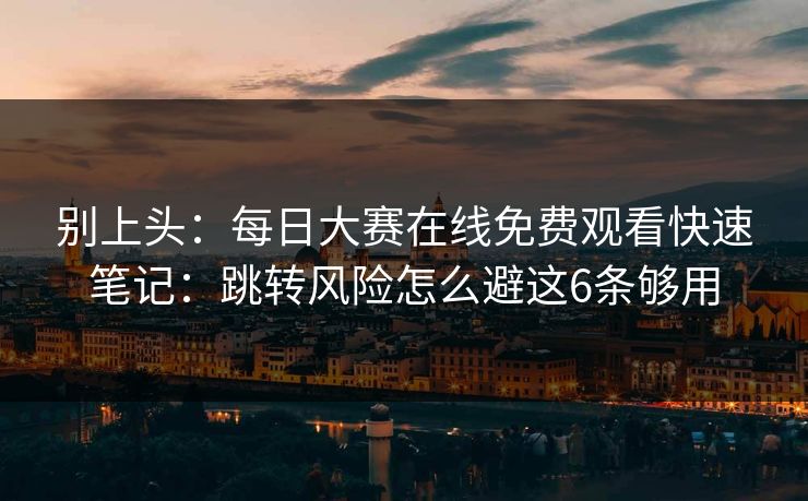 别上头：每日大赛在线免费观看快速笔记：跳转风险怎么避这6条够用