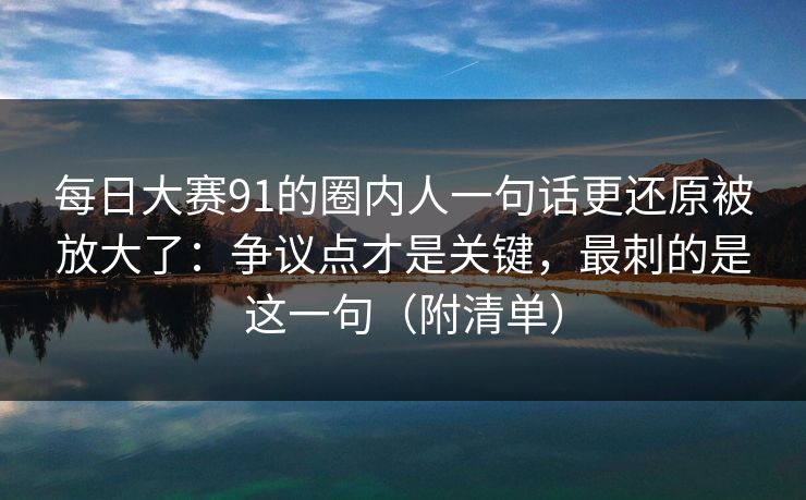 每日大赛91的圈内人一句话更还原被放大了：争议点才是关键，最刺的是这一句（附清单）