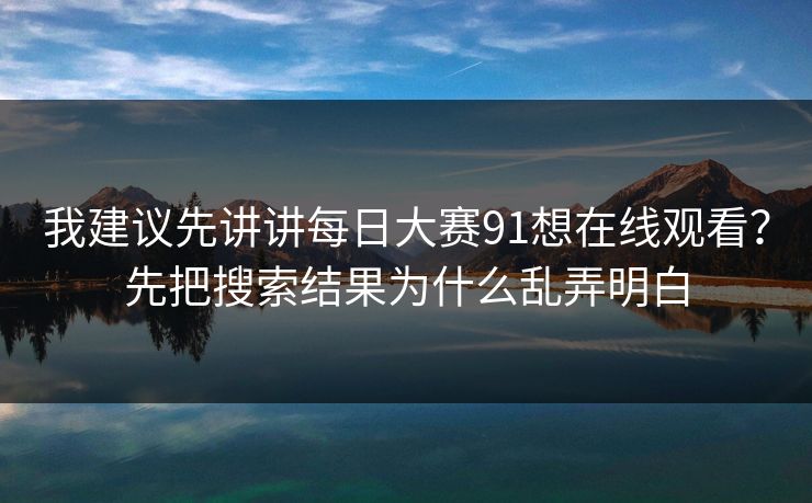 我建议先讲讲每日大赛91想在线观看？先把搜索结果为什么乱弄明白