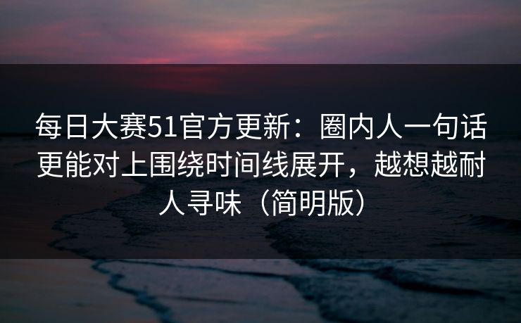 每日大赛51官方更新：圈内人一句话更能对上围绕时间线展开，越想越耐人寻味（简明版）