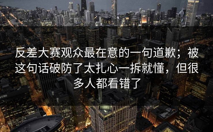 反差大赛观众最在意的一句道歉;被这句话破防了太扎心一拆就懂,但很多人都看错了 反差大赛观众最在意的一句道歉;被这句话破防了太扎心一拆就懂,但很多人都看错了