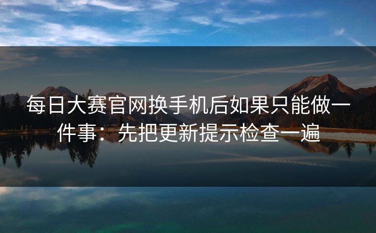 每日大赛官网换手机后如果只能做一件事：先把更新提示检查一遍