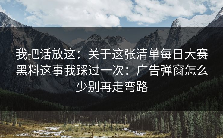 我把话放这：关于这张清单每日大赛黑料这事我踩过一次：广告弹窗怎么少别再走弯路