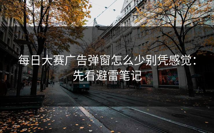每日大赛广告弹窗怎么少别凭感觉：先看避雷笔记