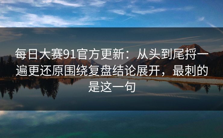每日大赛91官方更新：从头到尾捋一遍更还原围绕复盘结论展开，最刺的是这一句