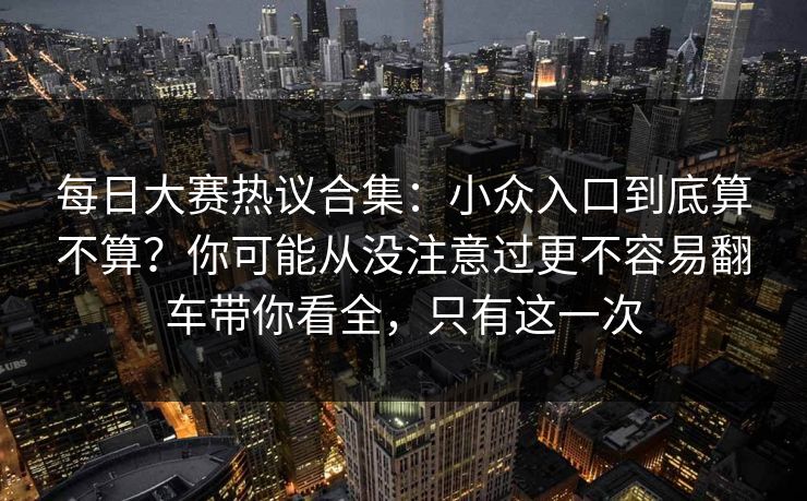 每日大赛热议合集：小众入口到底算不算？你可能从没注意过更不容易翻车带你看全，只有这一次