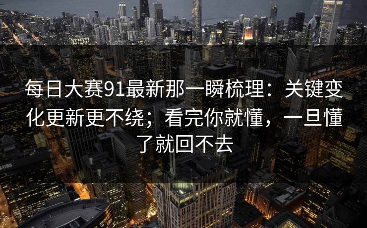 每日大赛91最新那一瞬梳理：关键变化更新更不绕；看完你就懂，一旦懂了就回不去
