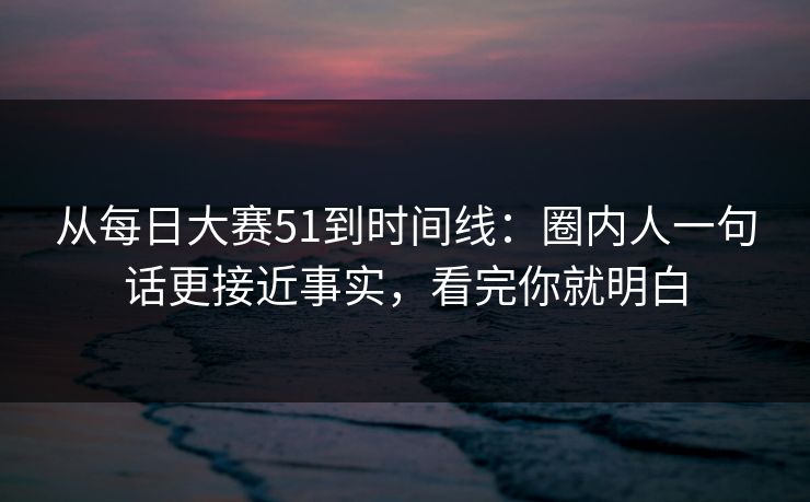 从每日大赛51到时间线：圈内人一句话更接近事实，看完你就明白
