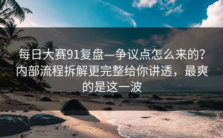 每日大赛91复盘—争议点怎么来的？内部流程拆解更完整给你讲透，最爽的是这一波