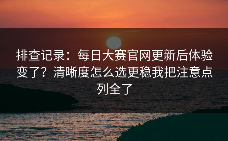 排查记录：每日大赛官网更新后体验变了？清晰度怎么选更稳我把注意点列全了