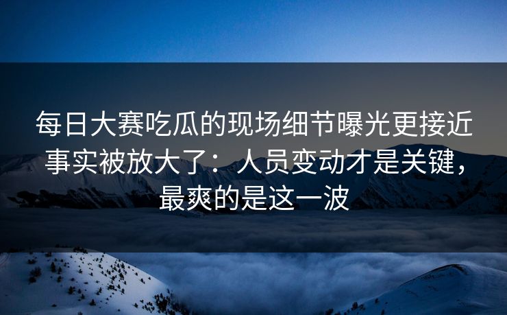 每日大赛吃瓜的现场细节曝光更接近事实被放大了：人员变动才是关键，最爽的是这一波