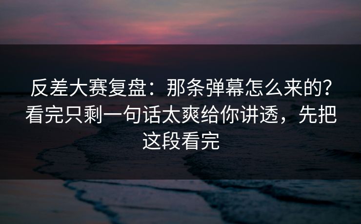 反差大赛复盘：那条弹幕怎么来的？看完只剩一句话太爽给你讲透，先把这段看完