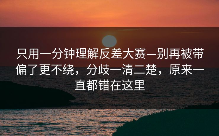 只用一分钟理解反差大赛—别再被带偏了更不绕,分歧一清二楚,原来一直都错在这里 只用一分钟理解反差大赛—别再被带偏了更不绕,分歧一清二楚,原来一直都错在这里