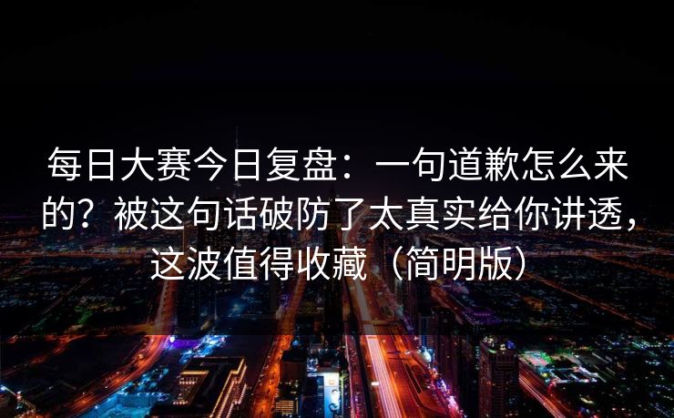 每日大赛今日复盘：一句道歉怎么来的？被这句话破防了太真实给你讲透，这波值得收藏（简明版）