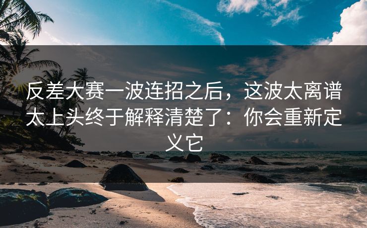 反差大赛一波连招之后，这波太离谱太上头终于解释清楚了：你会重新定义它