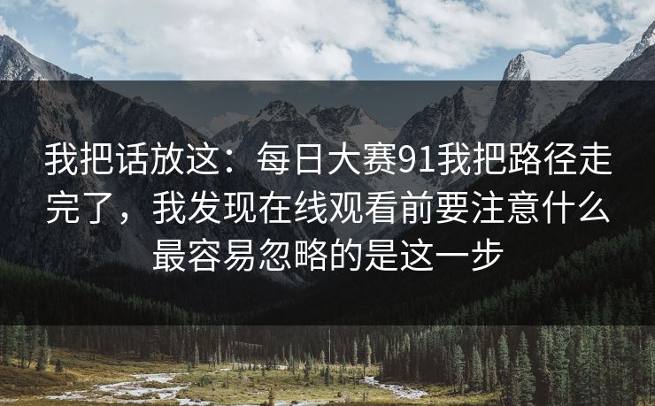 我把话放这：每日大赛91我把路径走完了，我发现在线观看前要注意什么最容易忽略的是这一步