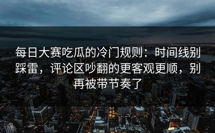 每日大赛吃瓜的冷门规则：时间线别踩雷，评论区吵翻的更客观更顺，别再被带节奏了
