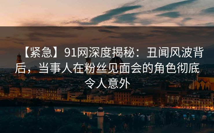 【紧急】91网深度揭秘:丑闻风波背后,当事人在粉丝见面会的角色彻底令人意外 【紧急】91网深度揭秘:丑闻风波背后,当事人在粉丝见面会的角色彻底令人意外